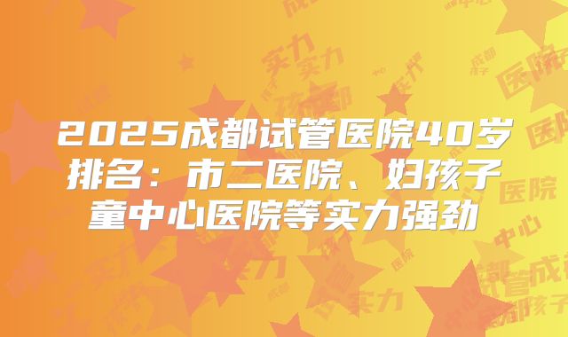 2025成都试管医院40岁排名：市二医院、妇孩子童中心医院等实力强劲