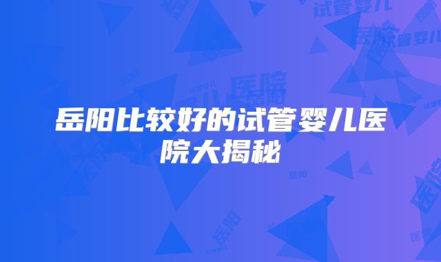 岳阳比较好的试管婴儿医院大揭秘