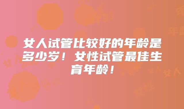 女人试管比较好的年龄是多少岁！女性试管最佳生育年龄！
