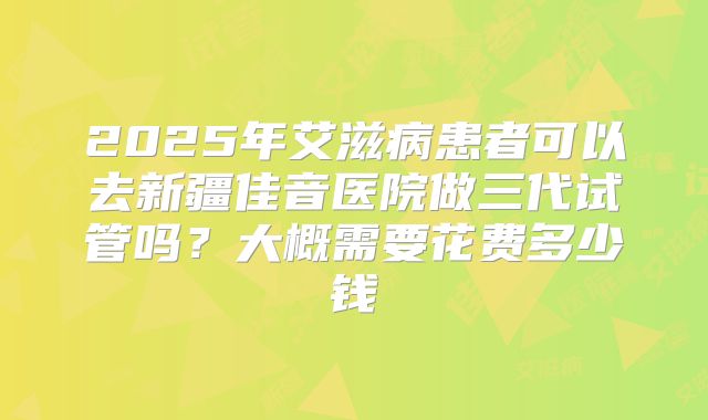 2025年艾滋病患者可以去新疆佳音医院做三代试管吗?大概需要花费多少钱