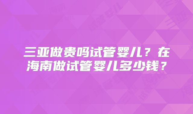三亚做贵吗试管婴儿？在海南做试管婴儿多少钱？