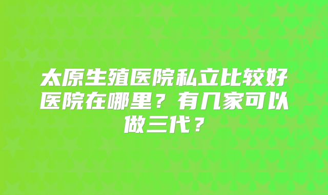 太原生殖医院私立比较好医院在哪里？有几家可以做三代？