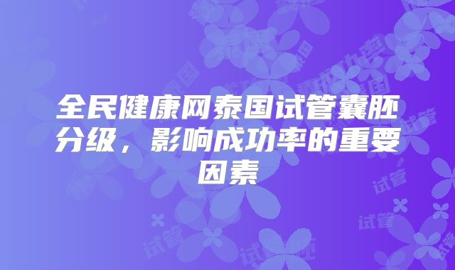 全民健康网泰国试管囊胚分级,影响成功率的重要因素