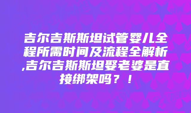 吉尔吉斯斯坦试管婴儿全程所需时间及流程全解析,吉尔吉斯斯坦娶老婆是直接绑架吗？！