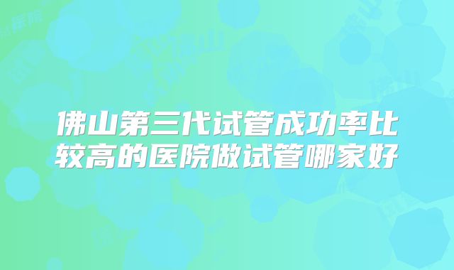 佛山第三代试管成功率比较高的医院做试管哪家好