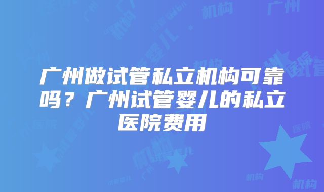 广州做试管私立机构可靠吗？广州试管婴儿的私立医院费用