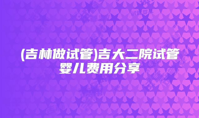 (吉林做试管)吉大二院试管婴儿费用分享