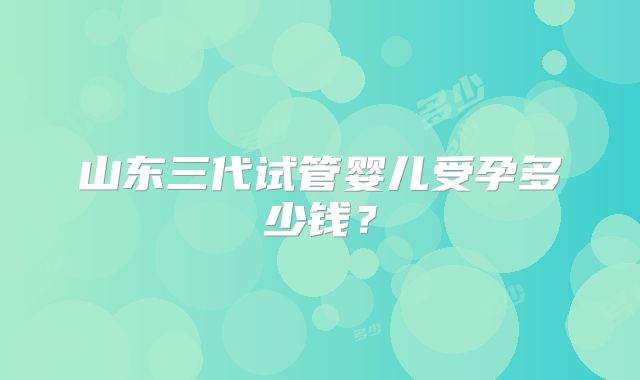 山东三代试管婴儿受孕多少钱？