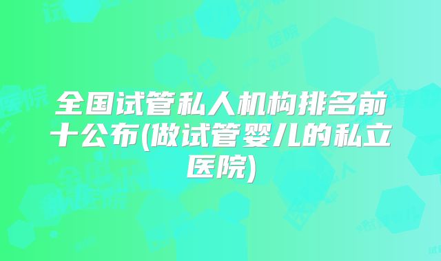 全国试管私人机构排名前十公布(做试管婴儿的私立医院)