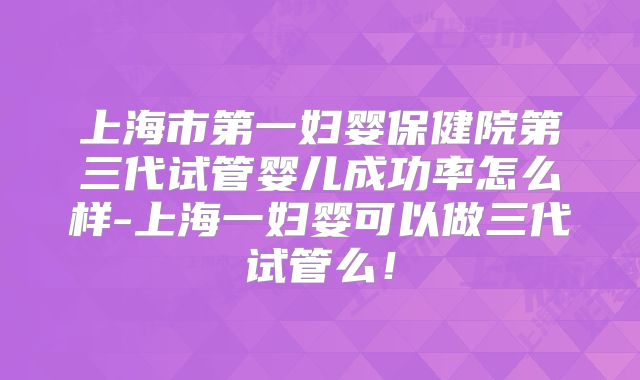 上海市第一妇婴保健院第三代试管婴儿成功率怎么样-上海一妇婴可以做三代试管么！