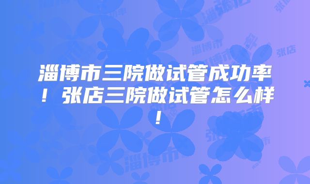 淄博市三院做试管成功率!张店三院做试管怎么样!