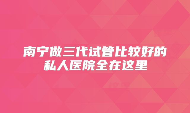 南宁做三代试管比较好的私人医院全在这里