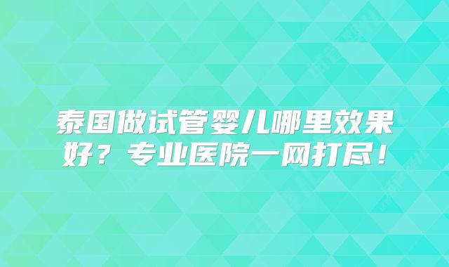泰国做试管婴儿哪里效果好?专业医院一网打尽!