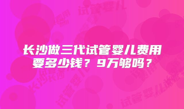 长沙做三代试管婴儿费用要多少钱?9万够吗?