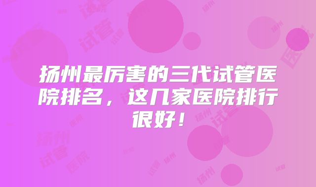 扬州最厉害的三代试管医院排名，这几家医院排行很好！