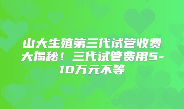 山大生殖第三代试管收费大揭秘！三代试管费用5-10万元不等