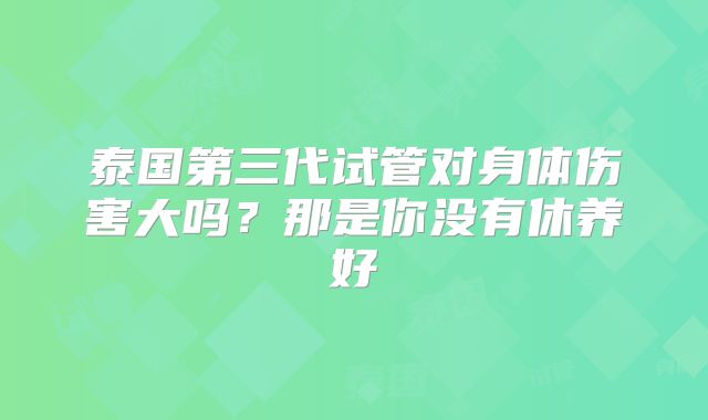 泰国第三代试管对身体伤害大吗？那是你没有休养好