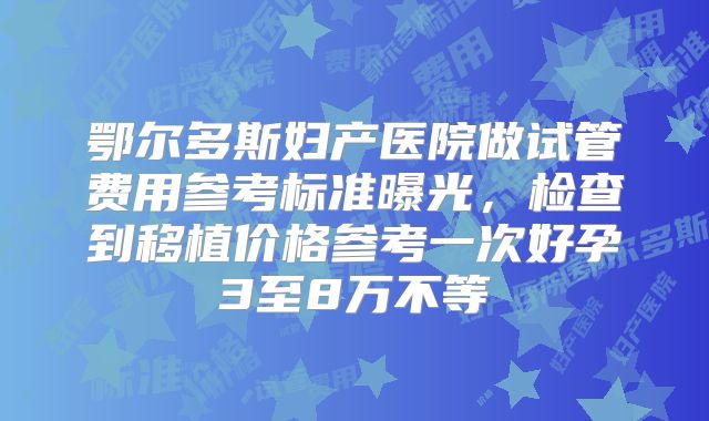 鄂尔多斯妇产医院做试管费用参考标准曝光,检查到移植价格参考一次好孕3至8万不等