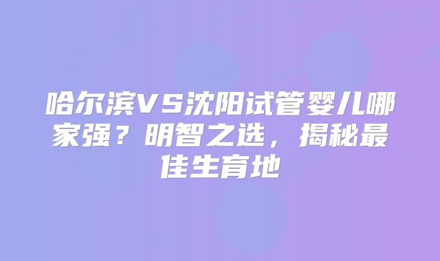 哈尔滨VS沈阳试管婴儿哪家强？明智之选，揭秘最佳生育地