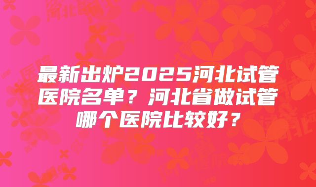 最新出炉2025河北试管医院名单？河北省做试管哪个医院比较好？