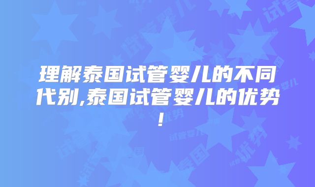 理解泰国试管婴儿的不同代别,泰国试管婴儿的优势！