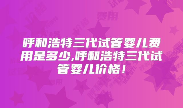 呼和浩特三代试管婴儿费用是多少,呼和浩特三代试管婴儿价格！