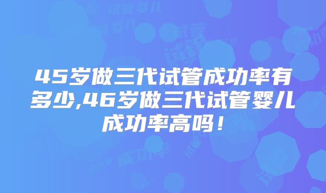 45岁做三代试管成功率有多少,46岁做三代试管婴儿成功率高吗！