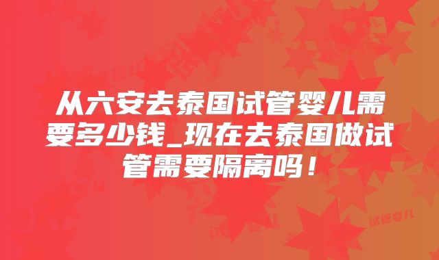 从六安去泰国试管婴儿需要多少钱_现在去泰国做试管需要隔离吗！