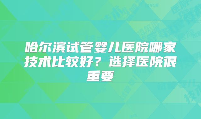 哈尔滨试管婴儿医院哪家技术比较好？选择医院很重要