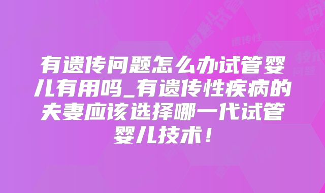 有遗传问题怎么办试管婴儿有用吗_有遗传性疾病的夫妻应该选择哪一代试管婴儿技术！