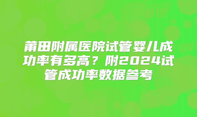 莆田附属医院试管婴儿成功率有多高？附2024试管成功率数据参考