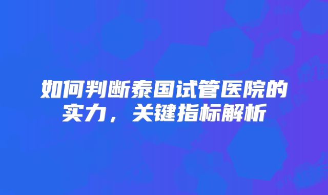 如何判断泰国试管医院的实力,关键指标解析