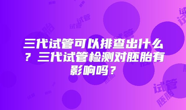 三代试管可以排查出什么?三代试管检测对胚胎有影响吗?