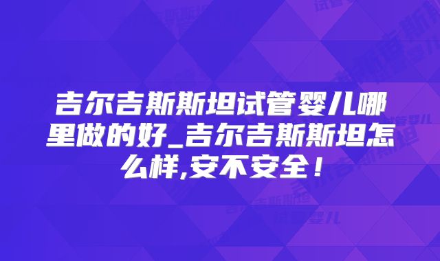 吉尔吉斯斯坦试管婴儿哪里做的好_吉尔吉斯斯坦怎么样,安不安全！