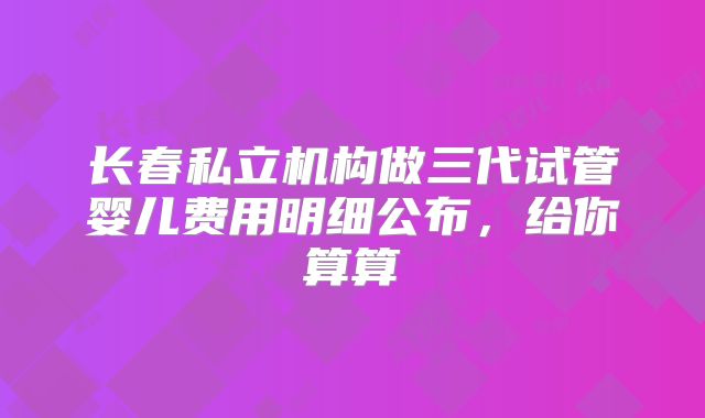长春私立机构做三代试管婴儿费用明细公布，给你算算