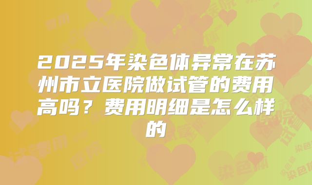 2025年染色体异常在苏州市立医院做试管的费用高吗？费用明细是怎么样的