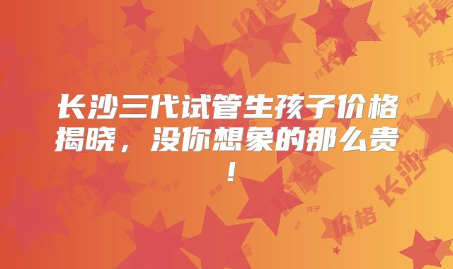 长沙三代试管生孩子价格揭晓,没你想象的那么贵!