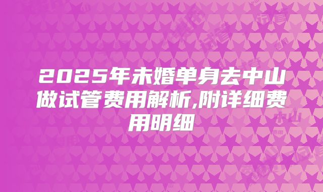 2025年未婚单身去中山做试管费用解析,附详细费用明细