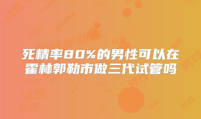 死精率80%的男性可以在霍林郭勒市做三代试管吗