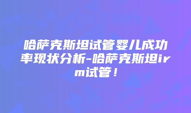 哈萨克斯坦试管婴儿成功率现状分析-哈萨克斯坦irm试管!