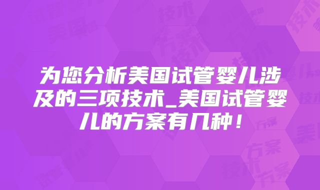 为您分析美国试管婴儿涉及的三项技术_美国试管婴儿的方案有几种！