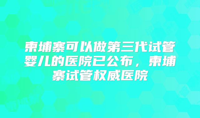 柬埔寨可以做第三代试管婴儿的医院已公布，柬埔寨试管权威医院