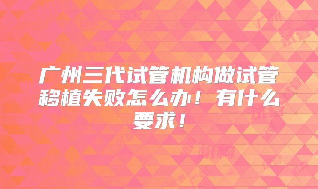 广州三代试管机构做试管移植失败怎么办！有什么要求！