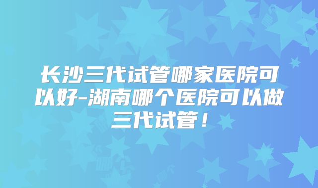 长沙三代试管哪家医院可以好-湖南哪个医院可以做三代试管！