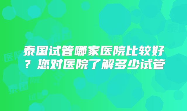 泰国试管哪家医院比较好？您对医院了解多少试管