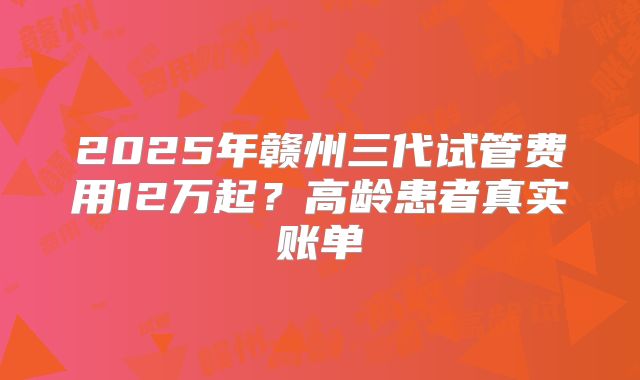 2025年赣州三代试管费用12万起?高龄患者真实账单