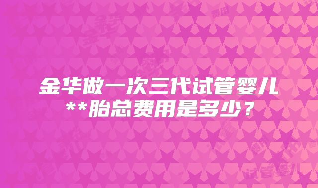 金华做一次三代试管婴儿**胎总费用是多少?
