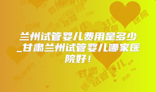 兰州试管婴儿费用是多少_甘肃兰州试管婴儿哪家医院好！