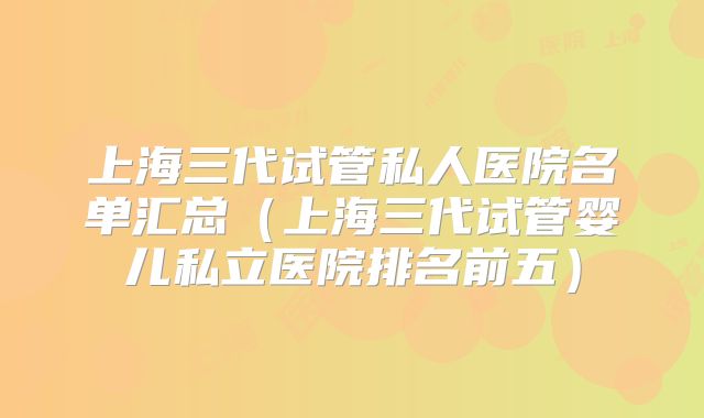 上海三代试管私人医院名单汇总（上海三代试管婴儿私立医院排名前五）