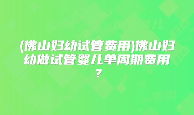 (佛山妇幼试管费用)佛山妇幼做试管婴儿单周期费用?